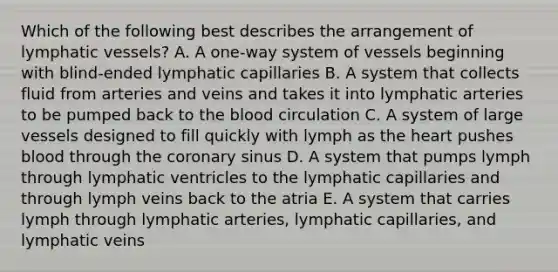 Which of the following best describes the arrangement of <a href='https://www.questionai.com/knowledge/ki6sUebkzn-lymphatic-vessels' class='anchor-knowledge'>lymphatic vessels</a>? A. A one-way system of vessels beginning with blind-ended lymphatic capillaries B. A system that collects fluid from arteries and veins and takes it into lymphatic arteries to be pumped back to <a href='https://www.questionai.com/knowledge/k7oXMfj7lk-the-blood' class='anchor-knowledge'>the blood</a> circulation C. A system of large vessels designed to fill quickly with lymph as <a href='https://www.questionai.com/knowledge/kya8ocqc6o-the-heart' class='anchor-knowledge'>the heart</a> pushes blood through the coronary sinus D. A system that pumps lymph through lymphatic ventricles to the lymphatic capillaries and through lymph veins back to the atria E. A system that carries lymph through lymphatic arteries, lymphatic capillaries, and lymphatic veins