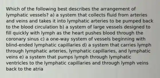 Which of the following best describes the arrangement of lymphatic vessels? a) a system that collects fluid from arteries and veins and takes it into lymphatic arteries to be pumped back to the blood circulation b) a system of large vessels designed to fill quickly with lymph as the heart pushes blood through the coronary sinus c) a one-way system of vessels beginning with blind-ended lymphatic capillaries d) a system that carries lymph through lymphatic arteries, lymphatic capillaries, and lymphatic veins e) a system that pumps lymph through lymphatic ventricles to the lymphatic capillaries and through lymph veins back to the atria