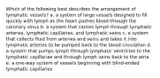 Which of the following best describes the arrangement of lymphatic vessels? a. a system of large vessels designed to fill quickly with lymph as the heart pushes blood through the coronary sinus b. a system that carries lymph through lymphatic arteries, lymphatic capillaries, and lymphatic veins c. a system that collects fluid from arteries and veins and takes it into lymphatic arteries to be pumped back to the blood circulation d. a system that pumps lymph through lymphatic ventricles to the lymphatic capillaries and through lymph veins back to the atria e. a one-way system of vessels beginning with blind-ended lymphatic capillaries