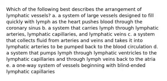 Which of the following best describes the arrangement of lymphatic vessels? a. a system of large vessels designed to fill quickly with lymph as the heart pushes blood through the coronary sinus b. a system that carries lymph through lymphatic arteries, lymphatic capillaries, and lymphatic veins c. a system that collects fluid from arteries and veins and takes it into lymphatic arteries to be pumped back to the blood circulation d. a system that pumps lymph through lymphatic ventricles to the lymphatic capillaries and through lymph veins back to the atria e. a one-way system of vessels beginning with blind-ended lymphatic capillaries