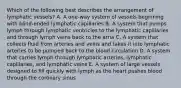 Which of the following best describes the arrangement of lymphatic vessels? A. A one-way system of vessels beginning with blind-ended lymphatic capillaries B. A system that pumps lymph through lymphatic ventricles to the lymphatic capillaries and through lymph veins back to the atria C. A system that collects fluid from arteries and veins and takes it into lymphatic arteries to be pumped back to the blood circulation D. A system that carries lymph through lymphatic arteries, lymphatic capillaries, and lymphatic veins E. A system of large vessels designed to fill quickly with lymph as the heart pushes blood through the coronary sinus