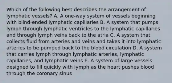 Which of the following best describes the arrangement of <a href='https://www.questionai.com/knowledge/ki6sUebkzn-lymphatic-vessels' class='anchor-knowledge'>lymphatic vessels</a>? A. A one-way system of vessels beginning with blind-ended lymphatic capillaries B. A system that pumps lymph through lymphatic ventricles to the lymphatic capillaries and through lymph veins back to the atria C. A system that collects fluid from arteries and veins and takes it into lymphatic arteries to be pumped back to <a href='https://www.questionai.com/knowledge/k7oXMfj7lk-the-blood' class='anchor-knowledge'>the blood</a> circulation D. A system that carries lymph through lymphatic arteries, lymphatic capillaries, and lymphatic veins E. A system of large vessels designed to fill quickly with lymph as <a href='https://www.questionai.com/knowledge/kya8ocqc6o-the-heart' class='anchor-knowledge'>the heart</a> pushes blood through the coronary sinus