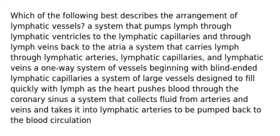 Which of the following best describes the arrangement of lymphatic vessels? a system that pumps lymph through lymphatic ventricles to the lymphatic capillaries and through lymph veins back to the atria a system that carries lymph through lymphatic arteries, lymphatic capillaries, and lymphatic veins a one-way system of vessels beginning with blind-ended lymphatic capillaries a system of large vessels designed to fill quickly with lymph as the heart pushes blood through the coronary sinus a system that collects fluid from arteries and veins and takes it into lymphatic arteries to be pumped back to the blood circulation