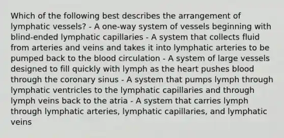 Which of the following best describes the arrangement of lymphatic vessels? - A one-way system of vessels beginning with blind-ended lymphatic capillaries - A system that collects fluid from arteries and veins and takes it into lymphatic arteries to be pumped back to the blood circulation - A system of large vessels designed to fill quickly with lymph as the heart pushes blood through the coronary sinus - A system that pumps lymph through lymphatic ventricles to the lymphatic capillaries and through lymph veins back to the atria - A system that carries lymph through lymphatic arteries, lymphatic capillaries, and lymphatic veins