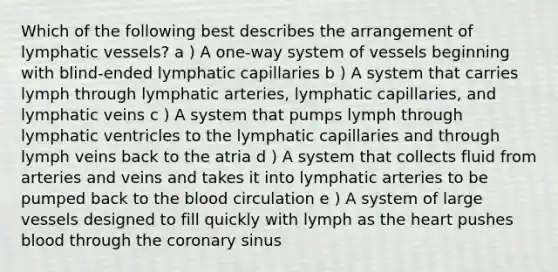 Which of the following best describes the arrangement of lymphatic vessels? a ) A one-way system of vessels beginning with blind-ended lymphatic capillaries b ) A system that carries lymph through lymphatic arteries, lymphatic capillaries, and lymphatic veins c ) A system that pumps lymph through lymphatic ventricles to the lymphatic capillaries and through lymph veins back to the atria d ) A system that collects fluid from arteries and veins and takes it into lymphatic arteries to be pumped back to the blood circulation e ) A system of large vessels designed to fill quickly with lymph as the heart pushes blood through the coronary sinus