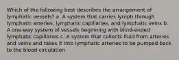 Which of the following best describes the arrangement of lymphatic vessels? a. A system that carries lymph through lymphatic arteries, lymphatic capillaries, and lymphatic veins b. A one-way system of vessels beginning with blind-ended lymphatic capillaries c. A system that collects fluid from arteries and veins and takes it into lymphatic arteries to be pumped back to the blood circulation