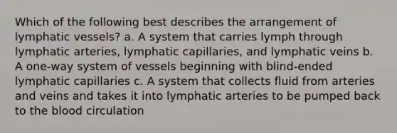 Which of the following best describes the arrangement of <a href='https://www.questionai.com/knowledge/ki6sUebkzn-lymphatic-vessels' class='anchor-knowledge'>lymphatic vessels</a>? a. A system that carries lymph through lymphatic arteries, lymphatic capillaries, and lymphatic veins b. A one-way system of vessels beginning with blind-ended lymphatic capillaries c. A system that collects fluid from arteries and veins and takes it into lymphatic arteries to be pumped back to <a href='https://www.questionai.com/knowledge/k7oXMfj7lk-the-blood' class='anchor-knowledge'>the blood</a> circulation