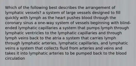 Which of the following best describes the arrangement of lymphatic vessels? a system of large vessels designed to fill quickly with lymph as the heart pushes blood through the coronary sinus a one-way system of vessels beginning with blind-ended lymphatic capillaries a system that pumps lymph through lymphatic ventricles to the lymphatic capillaries and through lymph veins back to the atria a system that carries lymph through lymphatic arteries, lymphatic capillaries, and lymphatic veins a system that collects fluid from arteries and veins and takes it into lymphatic arteries to be pumped back to the blood circulation