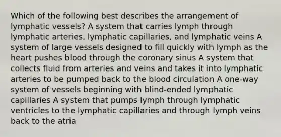 Which of the following best describes the arrangement of lymphatic vessels? A system that carries lymph through lymphatic arteries, lymphatic capillaries, and lymphatic veins A system of large vessels designed to fill quickly with lymph as the heart pushes blood through the coronary sinus A system that collects fluid from arteries and veins and takes it into lymphatic arteries to be pumped back to the blood circulation A one-way system of vessels beginning with blind-ended lymphatic capillaries A system that pumps lymph through lymphatic ventricles to the lymphatic capillaries and through lymph veins back to the atria