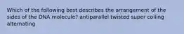 Which of the following best describes the arrangement of the sides of the DNA molecule? antiparallel twisted super coiling alternating