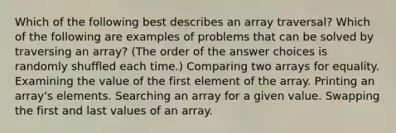 Which of the following best describes an array traversal? Which of the following are examples of problems that can be solved by traversing an array? (The order of the answer choices is randomly shuffled each time.) Comparing two arrays for equality. Examining the value of the first element of the array. Printing an array's elements. Searching an array for a given value. Swapping the first and last values of an array.