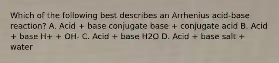 Which of the following best describes an Arrhenius acid-base reaction? A. Acid + base conjugate base + conjugate acid B. Acid + base H+ + OH- C. Acid + base H2O D. Acid + base salt + water