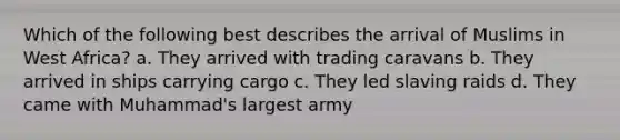 Which of the following best describes the arrival of Muslims in West Africa? a. They arrived with trading caravans b. They arrived in ships carrying cargo c. They led slaving raids d. They came with Muhammad's largest army