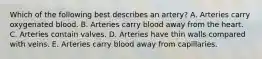 Which of the following best describes an artery? A. Arteries carry oxygenated blood. B. Arteries carry blood away from the heart. C. Arteries contain valves. D. Arteries have thin walls compared with veins. E. Arteries carry blood away from capillaries.