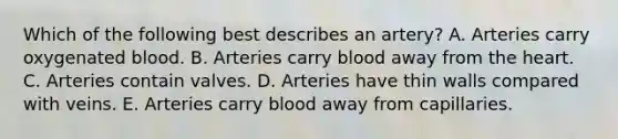 Which of the following best describes an artery? A. Arteries carry oxygenated blood. B. Arteries carry blood away from the heart. C. Arteries contain valves. D. Arteries have thin walls compared with veins. E. Arteries carry blood away from capillaries.