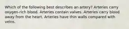 Which of the following best describes an artery? Arteries carry oxygen-rich blood. Arteries contain valves. Arteries carry blood away from the heart. Arteries have thin walls compared with veins.