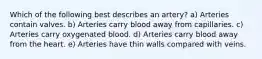 Which of the following best describes an artery? a) Arteries contain valves. b) Arteries carry blood away from capillaries. c) Arteries carry oxygenated blood. d) Arteries carry blood away from the heart. e) Arteries have thin walls compared with veins.