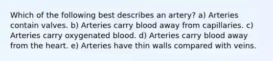 Which of the following best describes an artery? a) Arteries contain valves. b) Arteries carry blood away from capillaries. c) Arteries carry oxygenated blood. d) Arteries carry blood away from the heart. e) Arteries have thin walls compared with veins.