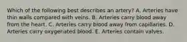 Which of the following best describes an artery? A. Arteries have thin walls compared with veins. B. Arteries carry blood away from the heart. C. Arteries carry blood away from capillaries. D. Arteries carry oxygenated blood. E. Arteries contain valves.