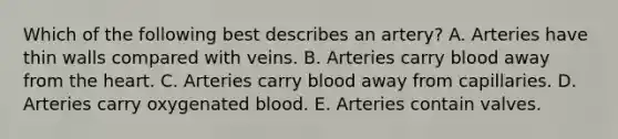 Which of the following best describes an artery? A. Arteries have thin walls compared with veins. B. Arteries carry blood away from the heart. C. Arteries carry blood away from capillaries. D. Arteries carry oxygenated blood. E. Arteries contain valves.