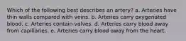 Which of the following best describes an artery? a. Arteries have thin walls compared with veins. b. Arteries carry oxygenated blood. c. Arteries contain valves. d. Arteries carry blood away from capillaries. e. Arteries carry blood away from the heart.