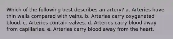 Which of the following best describes an artery? a. Arteries have thin walls compared with veins. b. Arteries carry oxygenated blood. c. Arteries contain valves. d. Arteries carry blood away from capillaries. e. Arteries carry blood away from the heart.