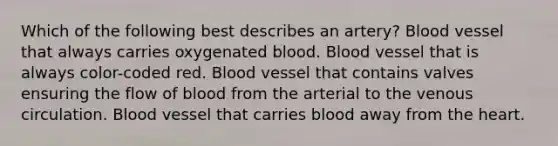 Which of the following best describes an artery? Blood vessel that always carries oxygenated blood. Blood vessel that is always color-coded red. Blood vessel that contains valves ensuring the flow of blood from the arterial to the venous circulation. Blood vessel that carries blood away from <a href='https://www.questionai.com/knowledge/kya8ocqc6o-the-heart' class='anchor-knowledge'>the heart</a>.