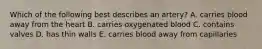 Which of the following best describes an artery? A. carries blood away from the heart B. carries oxygenated blood C. contains valves D. has thin walls E. carries blood away from capillaries