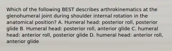 Which of the following BEST describes arthrokinematics at the glenohumeral joint during shoulder internal rotation in the anatomical position? A. Humeral head: posterior roll, posterior glide B. Humeral head: posterior roll, anterior glide C. humeral head: anterior roll, posterior glide D. humeral head: anterior roll, anterior glide