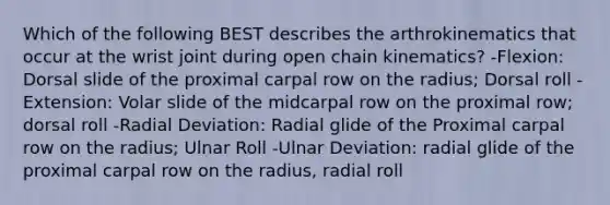 Which of the following BEST describes the arthrokinematics that occur at the wrist joint during open chain kinematics? -Flexion: Dorsal slide of the proximal carpal row on the radius; Dorsal roll -Extension: Volar slide of the midcarpal row on the proximal row; dorsal roll -Radial Deviation: Radial glide of the Proximal carpal row on the radius; Ulnar Roll -Ulnar Deviation: radial glide of the proximal carpal row on the radius, radial roll