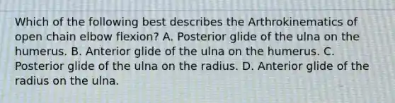 Which of the following best describes the Arthrokinematics of open chain elbow flexion? A. Posterior glide of the ulna on the humerus. B. Anterior glide of the ulna on the humerus. C. Posterior glide of the ulna on the radius. D. Anterior glide of the radius on the ulna.