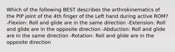 Which of the following BEST describes the arthrokinematics of the PIP joint of the 4th finger of the Left hand during active ROM? -Flexion: Roll and glide are in the same direction -Extension: Roll and glide are in the opposite direction -Abduction: Roll and glide are in the same direction -Rotation: Roll and glide are in the opposite direction