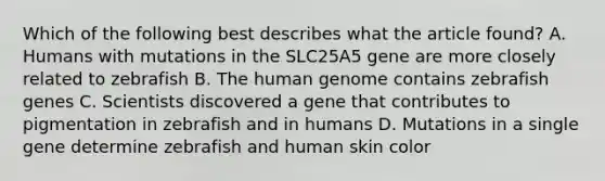 Which of the following best describes what the article found? A. Humans with mutations in the SLC25A5 gene are more closely related to zebrafish B. The human genome contains zebrafish genes C. Scientists discovered a gene that contributes to pigmentation in zebrafish and in humans D. Mutations in a single gene determine zebrafish and human skin color