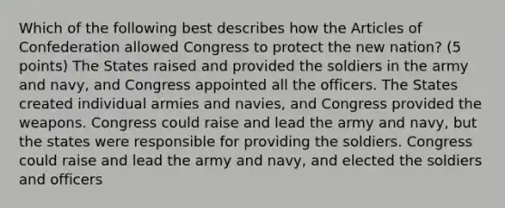 Which of the following best describes how the Articles of Confederation allowed Congress to protect the new nation? (5 points) The States raised and provided the soldiers in the army and navy, and Congress appointed all the officers. The States created individual armies and navies, and Congress provided the weapons. Congress could raise and lead the army and navy, but the states were responsible for providing the soldiers. Congress could raise and lead the army and navy, and elected the soldiers and officers