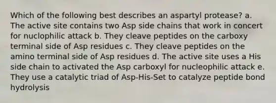 Which of the following best describes an aspartyl protease? a. The active site contains two Asp side chains that work in concert for nuclophilic attack b. They cleave peptides on the carboxy terminal side of Asp residues c. They cleave peptides on the amino terminal side of Asp residues d. The active site uses a His side chain to activated the Asp carboxyl for nucleophilic attack e. They use a catalytic triad of Asp-His-Set to catalyze peptide bond hydrolysis