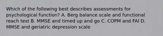 Which of the following best describes assessments for psychological function? A. Berg balance scale and functional reach test B. MMSE and timed up and go C. COPM and FAI D. MMSE and geriatric depression scale