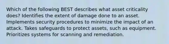 Which of the following BEST describes what asset criticality does? Identifies the extent of damage done to an asset. Implements security procedures to minimize the impact of an attack. Takes safeguards to protect assets, such as equipment. Prioritizes systems for scanning and remediation.