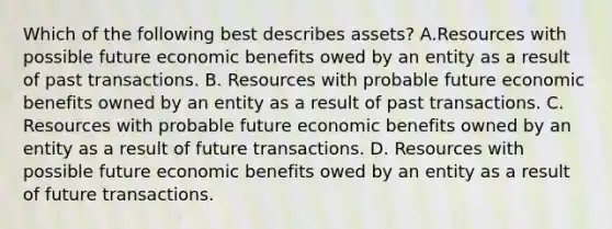 Which of the following best describes assets? A.Resources with possible future economic benefits owed by an entity as a result of past transactions. B. Resources with probable future economic benefits owned by an entity as a result of past transactions. C. Resources with probable future economic benefits owned by an entity as a result of future transactions. D. Resources with possible future economic benefits owed by an entity as a result of future transactions.