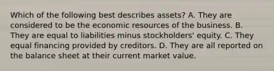 Which of the following best describes assets? A. They are considered to be the economic resources of the business. B. They are equal to liabilities minus stockholders' equity. C. They equal financing provided by creditors. D. They are all reported on the balance sheet at their current market value.