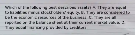 Which of the following best describes assets? A. They are equal to liabilities minus stockholders' equity. B. They are considered to be the economic resources of the business. C. They are all reported on the balance sheet at their current market value. D. They equal financing provided by creditors.