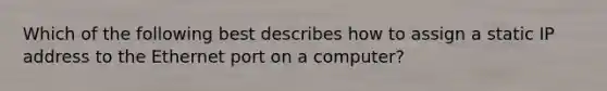 Which of the following best describes how to assign a static IP address to the Ethernet port on a computer?