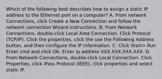 Which of the following best describes how to assign a static IP address to the Ethernet port on a computer? A. From network Connections, click Create a New Connection and follow the network connection Wizard instructions. B. From Network Connections, double-click Local Area Connection. Click Protocol (TCP/IP). Click the properties, click the use the Following Address button, and then configure the IP information. C. Click Start> Run Enter cmd and click OK. Enter ip address XXX.XXX.XXX.XXX. D. From Network Connections, double-click Local Connection. Click Properties, click iPass Protocol (IEEE), click properties and select static IP.