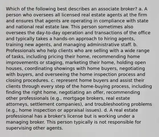 Which of the following best describes an associate broker? a. A person who oversees all licensed real estate agents at the firm and ensures that agents are operating in compliance with state and national real estate law. This person sometimes also oversees the day-to-day operation and transactions of the office and typically takes a hands-on approach to hiring agents, training new agents, and managing administrative staff. b. Professionals who help clients who are selling with a wide range of tasks, including pricing their home, recommending home improvements or staging, marketing their home, holding open houses, coordinating showings with home buyers, negotiating with buyers, and overseeing the home inspection process and closing procedures. c. represent home buyers and assist their clients through every step of the home-buying process, including finding the right home, negotiating an offer, recommending other professionals (e.g., mortgage brokers, real estate attorneys, settlement companies), and troubleshooting problems (e.g., home inspection or appraisal issues). d. A real estate professional has a broker's license but is working under a managing broker. This person typically is not responsible for supervising other agents.