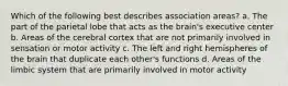 Which of the following best describes association areas? a. The part of the parietal lobe that acts as the brain's executive center b. Areas of the cerebral cortex that are not primarily involved in sensation or motor activity c. The left and right hemispheres of the brain that duplicate each other's functions d. Areas of the limbic system that are primarily involved in motor activity