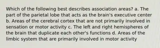 Which of the following best describes association areas? a. The part of the parietal lobe that acts as the brain's executive center b. Areas of the cerebral cortex that are not primarily involved in sensation or motor activity c. The left and right hemispheres of the brain that duplicate each other's functions d. Areas of the limbic system that are primarily involved in motor activity