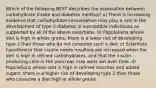 Which of the following BEST describes the association between carbohydrate intake and diabetes mellitus? a) There is increasing evidence that carbohydrate consumption may play a role in the development of type 2 diabetes in susceptible individuals as supported by all of the above assertions. b) Populations whose diet is high in whole grains, there is a lower risk of developing type 2 than those who do not consume such a diet. c) Scientists hypothesize that insulin needs resulting are increased when the diet is high in refined carbohydrates, and that the insulin-producing cells in the pancreas may wear out over time. d) Populations whose diet is high in refined starches and added sugars, there is a higher risk of developing type 2 than those who consume a diet high in whole grains.