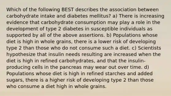 Which of the following BEST describes the association between carbohydrate intake and diabetes mellitus? a) There is increasing evidence that carbohydrate consumption may play a role in the development of type 2 diabetes in susceptible individuals as supported by all of the above assertions. b) Populations whose diet is high in whole grains, there is a lower risk of developing type 2 than those who do not consume such a diet. c) Scientists hypothesize that insulin needs resulting are increased when the diet is high in refined carbohydrates, and that the insulin-producing cells in the pancreas may wear out over time. d) Populations whose diet is high in refined starches and added sugars, there is a higher risk of developing type 2 than those who consume a diet high in whole grains.