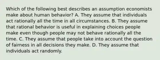 Which of the following best describes an assumption economists make about human behavior? A. They assume that individuals act rationally all the time in all circumstances. B. They assume that rational behavior is useful in explaining choices people make even though people may not behave rationally all the time. C. They assume that people take into account the question of fairness in all decisions they make. D. They assume that individuals act randomly.