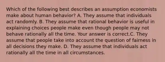 Which of the following best describes an assumption economists make about human​ behavior? A. They assume that individuals act randomly. B. They assume that rational behavior is useful in explaining choices people make even though people may not behave rationally all the time. Your answer is correct.C. They assume that people take into account the question of fairness in all decisions they make. D. They assume that individuals act rationally all the time in all circumstances.