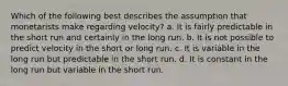 Which of the following best describes the assumption that monetarists make regarding velocity? a. It is fairly predictable in the short run and certainly in the long run. b. It is not possible to predict velocity in the short or long run. c. It is variable in the long run but predictable in the short run. d. It is constant in the long run but variable in the short run.